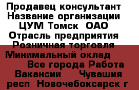 Продавец-консультант › Название организации ­ ЦУМ Томск, ОАО › Отрасль предприятия ­ Розничная торговля › Минимальный оклад ­ 20 000 - Все города Работа » Вакансии   . Чувашия респ.,Новочебоксарск г.